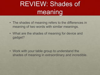 REVIEW: Shades of
meaning
• The shades of meaning refers to the differences in
meaning of two words with similar meanings.
• What are the shades of meaning for device and
gadget?
• Work with your table group to understand the
shades of meaning in extraordinary and incredible.
 