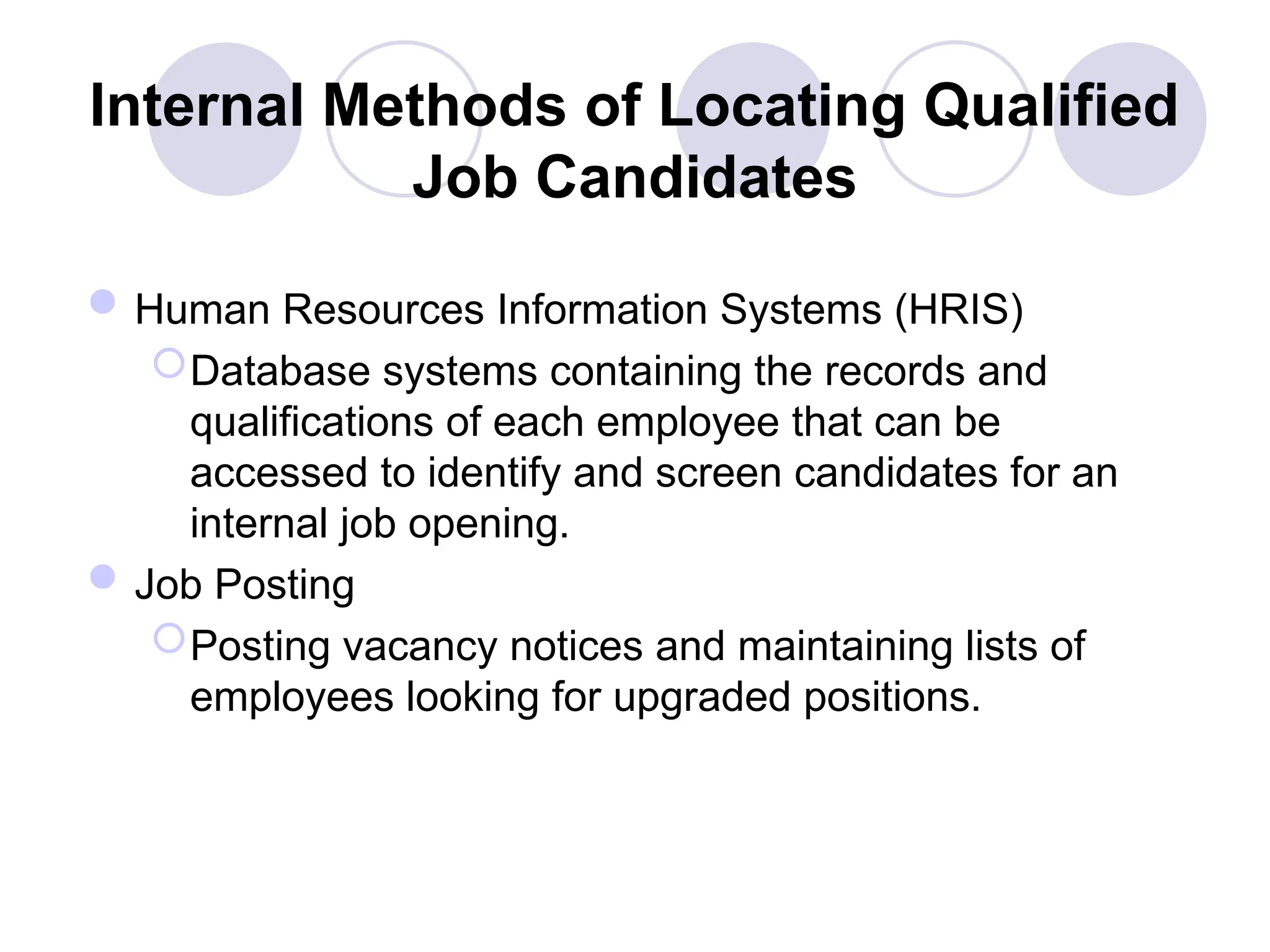 Internal Methods of Locating Qualified
Job Candidates
Human Resources Information Systems (HRIS)
Database systems containing the records and
qualifications of each employee that can be
accessed to identify and screen candidates for an
internal job opening.
Job Posting
Posting vacancy notices and maintaining lists of
employees looking for upgraded positions.
 
