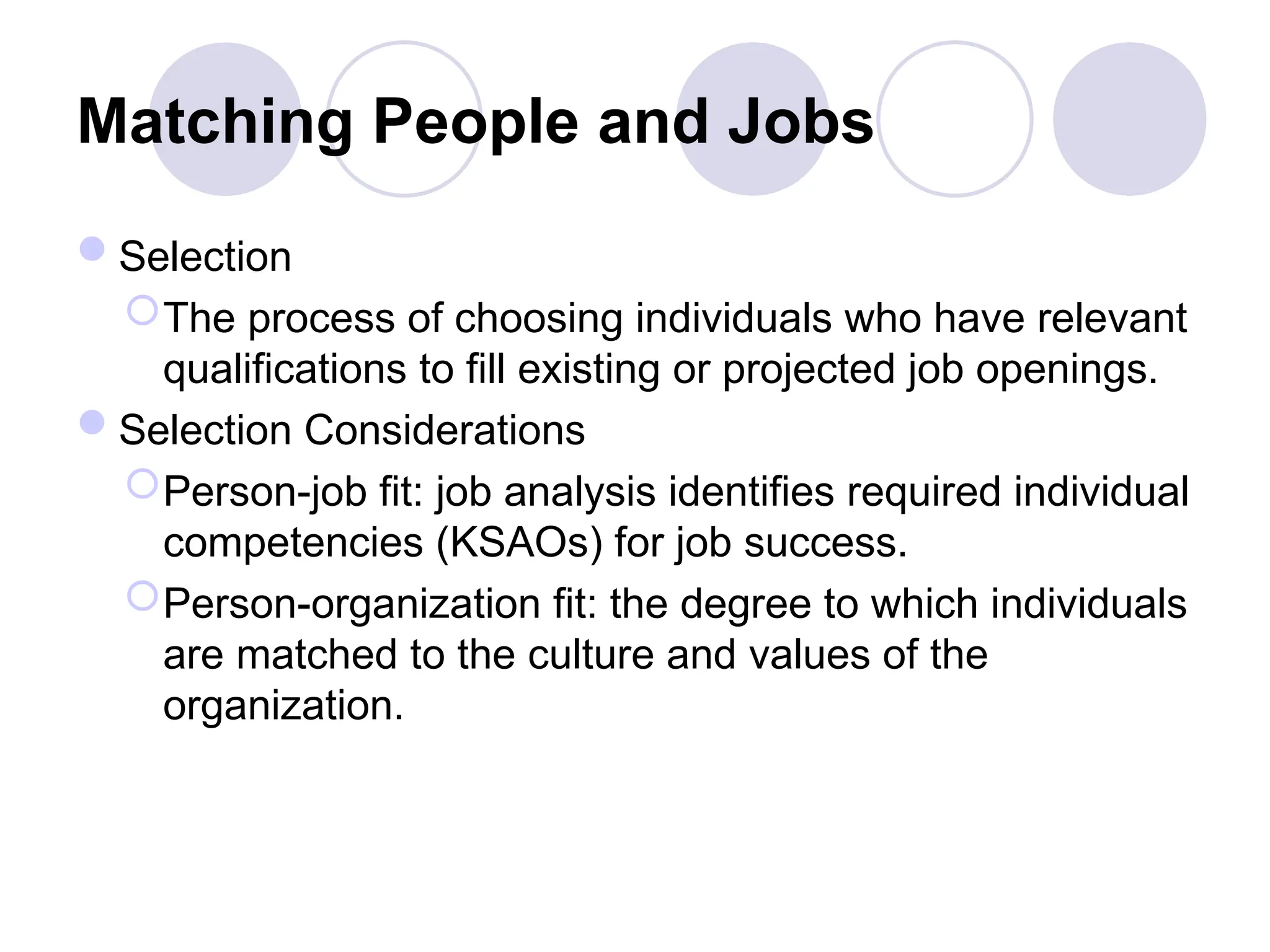 Matching People and Jobs
Selection
The process of choosing individuals who have relevant
qualifications to fill existing or projected job openings.
Selection Considerations
Person-job fit: job analysis identifies required individual
competencies (KSAOs) for job success.
Person-organization fit: the degree to which individuals
are matched to the culture and values of the
organization.
 