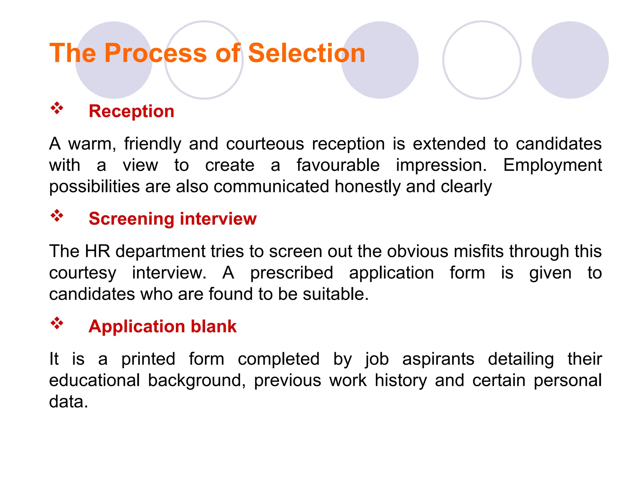  Reception
A warm, friendly and courteous reception is extended to candidates
with a view to create a favourable impression. Employment
possibilities are also communicated honestly and clearly
 Screening interview
The HR department tries to screen out the obvious misfits through this
courtesy interview. A prescribed application form is given to
candidates who are found to be suitable.
 Application blank
It is a printed form completed by job aspirants detailing their
educational background, previous work history and certain personal
data.
The Process of Selection
 