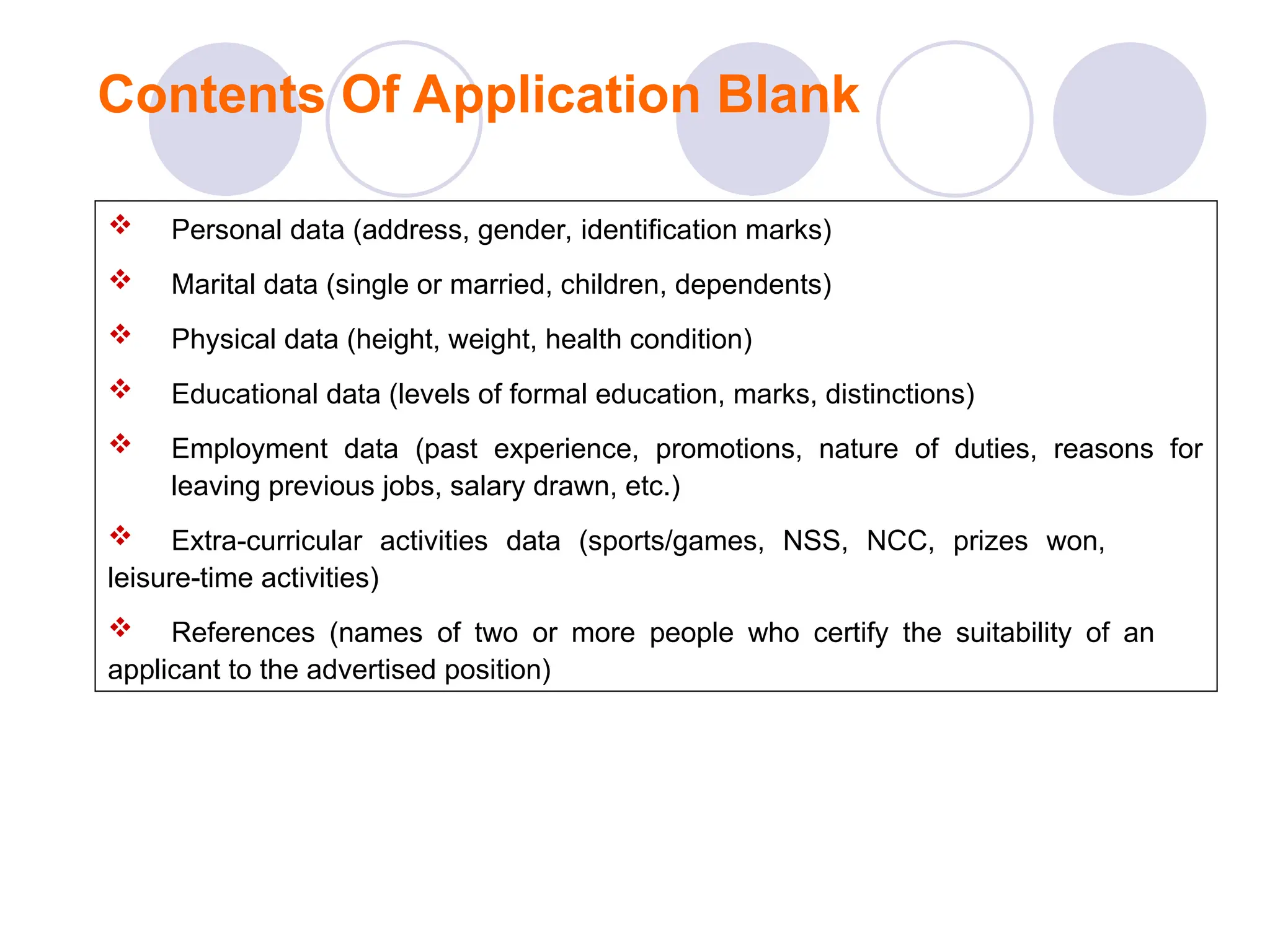 Contents Of Application Blank
 Personal data (address, gender, identification marks)
 Marital data (single or married, children, dependents)
 Physical data (height, weight, health condition)
 Educational data (levels of formal education, marks, distinctions)
 Employment data (past experience, promotions, nature of duties, reasons for
leaving previous jobs, salary drawn, etc.)
 Extra-curricular activities data (sports/games, NSS, NCC, prizes won,
leisure-time activities)
 References (names of two or more people who certify the suitability of an
applicant to the advertised position)
 
