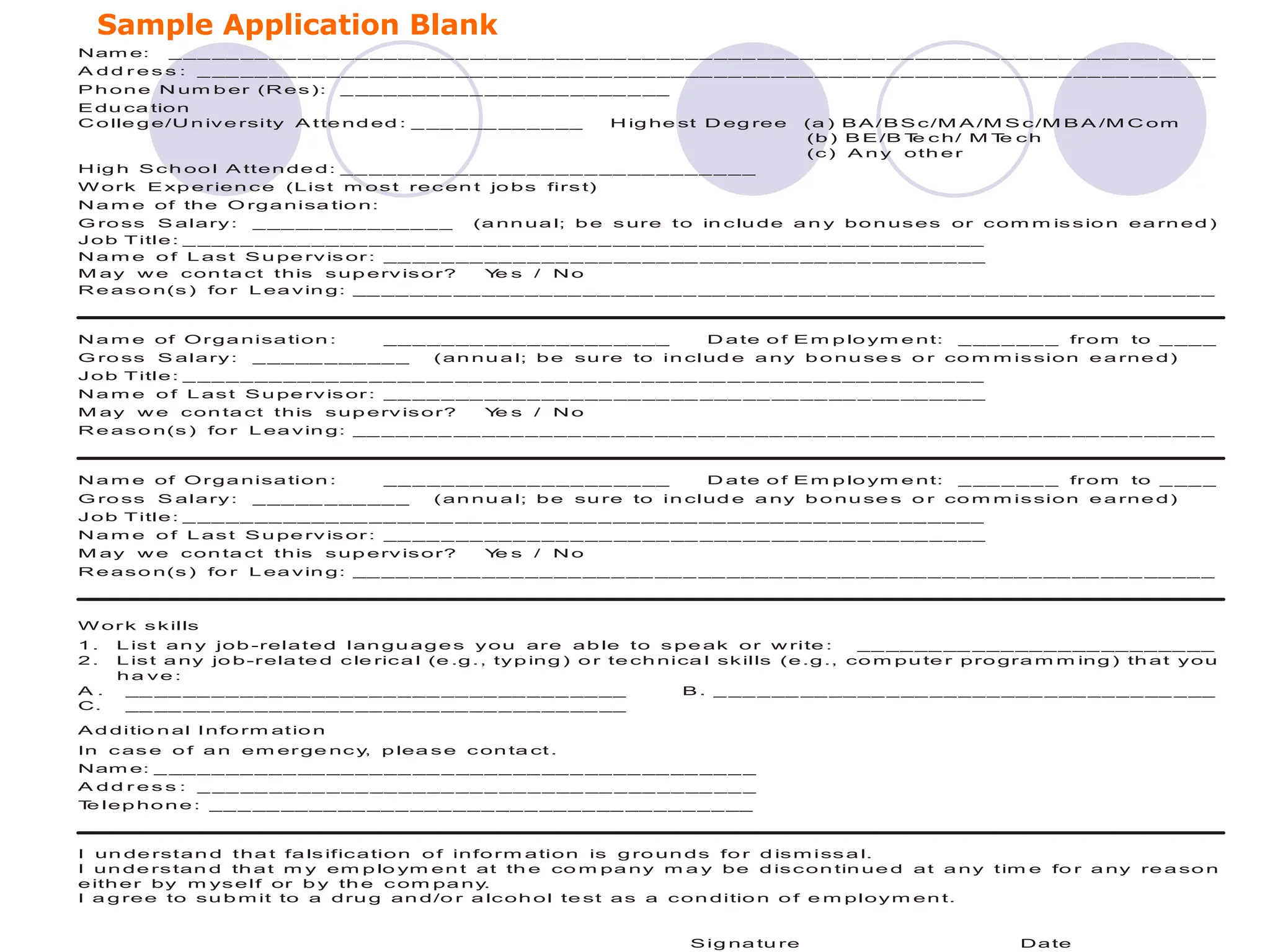 Sample Application Blank
Nam e: _ __ __ __ __ _ __ __ __ __ __ _ __ __ __ __ _ __ __ __ __ __ _ __ __ __ __ _ __ __ __ __ __ _ __ __ __ __ _ __ _
A d d r e s s : _ __ __ __ __ _ __ __ __ __ __ _ __ __ __ __ _ __ __ __ __ __ _ __ __ __ __ _ __ __ __ __ __ _ __ __ __ __ _ _
P h on e N um b er (R es): _ __ __ __ __ _ __ __ __ __ __ _ __
E du ca tion
C o lle g e/U n ive rsity A tte nd ed : _ __ _ __ __ __ __ H ig he st D eg ree (a ) B A /B S c/M A /M S c/M B A /M C om
(b ) B E /B T
e c h/ M T
e ch
(c) A n y oth e r
H ig h S ch oo l A tten de d: __ __ __ _ __ __ __ __ __ _ __ __ __ __ _ __
W ork E xp erien ce (List m ost rec en t jo bs firs t)
N a m e of the O rga nisa tio n:
G ro ss S alary: _ __ __ _ _ _ __ __ _ _ (a nn ua l; b e s ure to in clu de a n y bo n uses or com m is sio n ea rn ed )
Job Title: _ __ __ __ __ __ __ __ __ __ __ __ __ __ __ _ __ __ __ __ __ __ __ __ __ __ __ __ __
N a m e o f L ast S u pe rv is or : __ __ _ __ __ __ __ _ __ __ __ __ _ __ __ __ __ __ _ __ __ __ __
M ay w e con ta ct this sup erv isor? Y
e s / N o
R e aso n(s ) fo r L ea vin g: __ __ __ _ __ __ _ __ __ __ _ __ __ _ __ __ __ _ __ __ _ __ __ __ _ __ __ _ __ __ __ _ __ __ _
N a m e of Orga nisa tion : __ _ __ __ __ __ _ __ __ __ __ D a te o f E m p lo ym e nt: _ __ _ __ _ from to _ __ _
G ro ss S alary: _ __ __ _ _ _ __ _ (an nu a l; b e su re to in clud e a ny b o nu se s o r co m m ission e a rne d)
Job Title: _ __ __ __ __ __ __ __ __ __ __ __ __ __ __ _ __ __ __ __ __ __ __ __ __ __ __ __ __
N a m e o f L ast S u pe rv is or : __ __ _ __ __ __ __ _ __ __ __ __ _ __ __ __ __ __ _ __ __ __ __
M ay w e con ta ct this sup erv isor? Y
e s / N o
R e aso n(s ) fo r L ea vin g: __ __ __ _ __ __ _ __ __ __ _ __ __ _ __ __ __ _ __ __ _ __ __ __ _ __ __ _ __ __ __ _ __ __ _
N a m e of Orga nisa tion : __ _ __ __ __ __ _ __ __ __ __ D a te o f E m p lo ym e nt: _ __ _ __ _ from to _ __ _
G ro ss S alary: _ __ __ _ _ _ __ _ (an nu a l; b e su re to in clud e a ny b o nu se s o r co m m ission e a rne d)
Job Title: _ __ __ __ __ __ __ __ __ __ __ __ __ __ __ _ __ __ __ __ __ __ __ __ __ __ __ __ __
N a m e o f L ast S u pe rv is or : __ __ _ __ __ __ __ _ __ __ __ __ _ __ __ __ __ __ _ __ __ __ __
M ay w e con ta ct this sup erv isor? Y
e s / N o
R e aso n(s ) fo r L ea vin g: __ __ __ _ __ __ _ __ __ __ _ __ __ _ __ __ __ _ __ __ _ __ __ __ _ __ __ _ __ __ __ _ __ __ _
W or k skills
1 . L ist an y job -related lan gu ag e s you are ab le to s pe ak or w rite : __ __ __ __ _ _ _ __ __ __ __ __ __ __
2 . L ist a ny jo b-rela te d c le rica l (e .g., typ ing ) o r te ch nica l skills (e.g ., co m pu te r pro gra m m ing ) th at you
h a ve :
A . __ __ __ __ __ _ __ __ __ __ _ __ __ __ __ __ _ __ __ B . _ __ _ __ __ __ __ _ __ __ __ _ _ __ _ __ __ __ __ _ __
C. __ __ __ _ __ __ __ __ _ __ __ __ __ __ _ __ __ __ __
A d ditio n al Info rm atio n
In c as e o f a n em er ge nc y
, p lea se c on ta ct .
Nam e: _ __ __ __ _ _ _ __ __ __ __ __ _ __ __ __ __ _ __ __ __ __ __ _ _
A d d r e s s : _ __ __ __ __ _ __ __ __ __ __ _ __ __ __ __ _ __ __ __ __ _
T
e lep ho n e : __ _ __ __ __ __ __ _ __ _ _ __ __ _ __ __ __ __ __ _ __ __
I un de rstan d tha t fa ls ification o f info rm ation is g ro un ds fo r d ism iss a l.
I un de rstan d th at m y em p lo ym en t at th e co m pa ny m a y be d iscon tin ue d at a ny tim e fo r a ny re a so n
e ith er by m yself or b y th e c om pa ny
.
I a g ree to su b m it to a dru g an d/o r a lcoh ol te st as a con ditio n o f e m ploym en t.
S ig na tu re Date
 