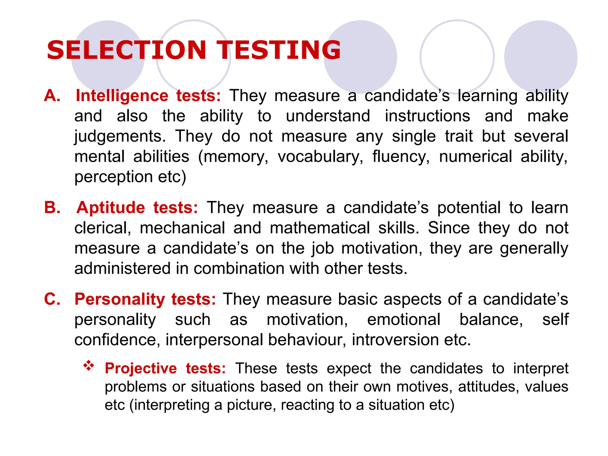 A. Intelligence tests: They measure a candidate’s learning ability
and also the ability to understand instructions and make
judgements. They do not measure any single trait but several
mental abilities (memory, vocabulary, fluency, numerical ability,
perception etc)
B. Aptitude tests: They measure a candidate’s potential to learn
clerical, mechanical and mathematical skills. Since they do not
measure a candidate’s on the job motivation, they are generally
administered in combination with other tests.
C. Personality tests: They measure basic aspects of a candidate’s
personality such as motivation, emotional balance, self
confidence, interpersonal behaviour, introversion etc.
 Projective tests: These tests expect the candidates to interpret
problems or situations based on their own motives, attitudes, values
etc (interpreting a picture, reacting to a situation etc)
SELECTION TESTING
 