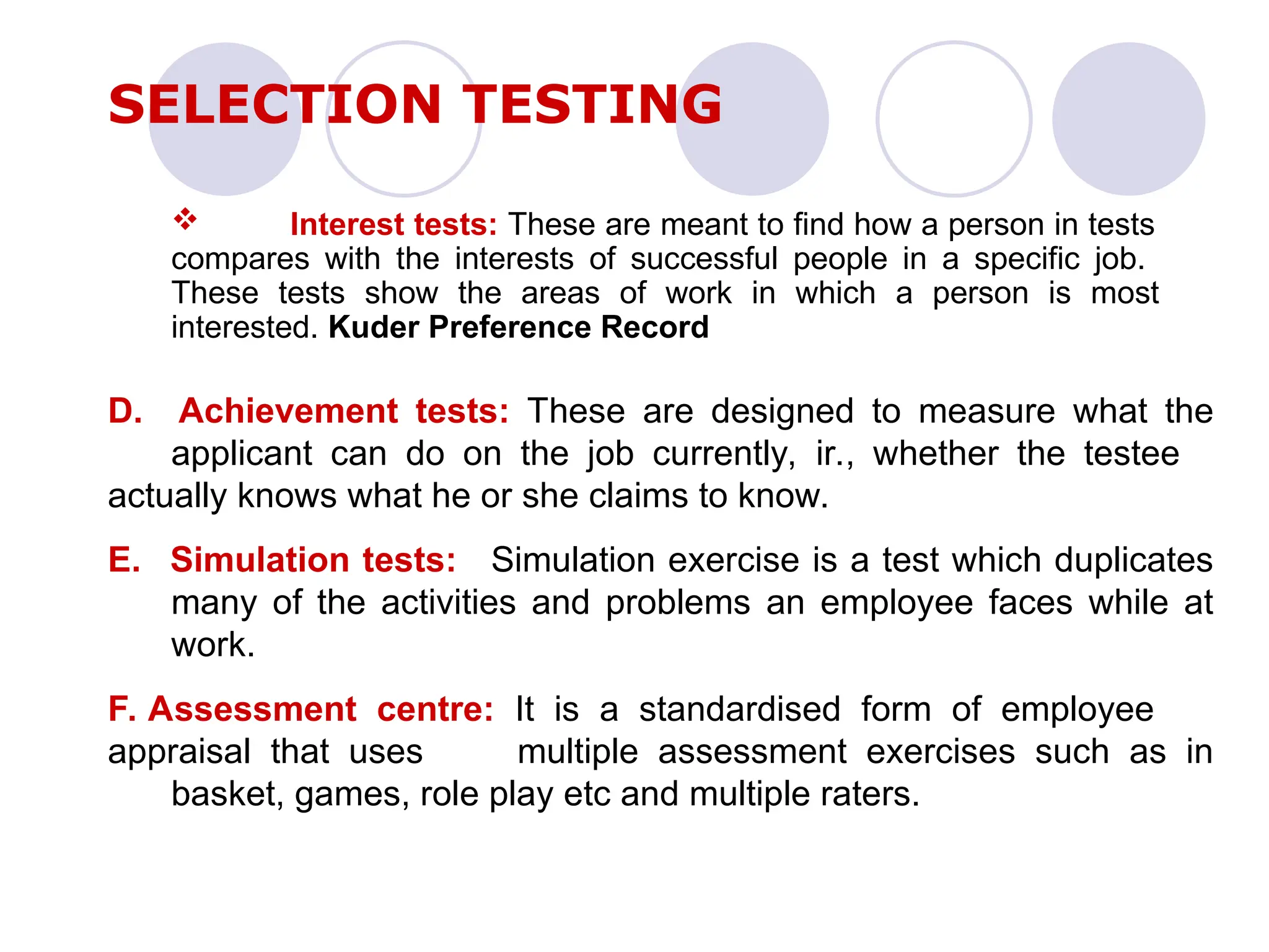  Interest tests: These are meant to find how a person in tests
compares with the interests of successful people in a specific job.
These tests show the areas of work in which a person is most
interested. Kuder Preference Record
SELECTION TESTING
D. Achievement tests: These are designed to measure what the
applicant can do on the job currently, ir., whether the testee
actually knows what he or she claims to know.
E. Simulation tests: Simulation exercise is a test which duplicates
many of the activities and problems an employee faces while at
work.
F. Assessment centre: It is a standardised form of employee
appraisal that uses multiple assessment exercises such as in
basket, games, role play etc and multiple raters.
 