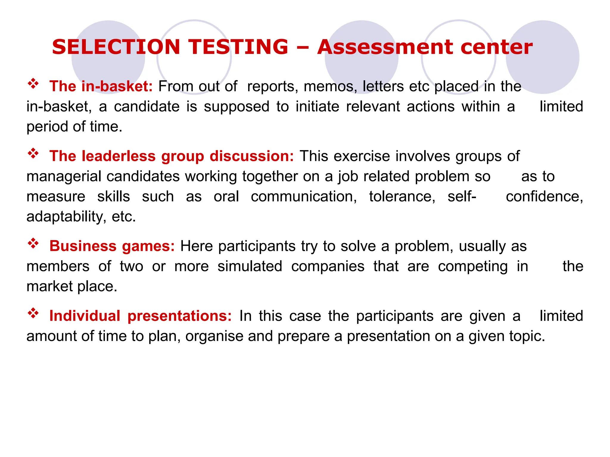  The in-basket: From out of reports, memos, letters etc placed in the
in-basket, a candidate is supposed to initiate relevant actions within a limited
period of time.
 The leaderless group discussion: This exercise involves groups of
managerial candidates working together on a job related problem so as to
measure skills such as oral communication, tolerance, self- confidence,
adaptability, etc.
 Business games: Here participants try to solve a problem, usually as
members of two or more simulated companies that are competing in the
market place.
 Individual presentations: In this case the participants are given a limited
amount of time to plan, organise and prepare a presentation on a given topic.
SELECTION TESTING – Assessment center
 