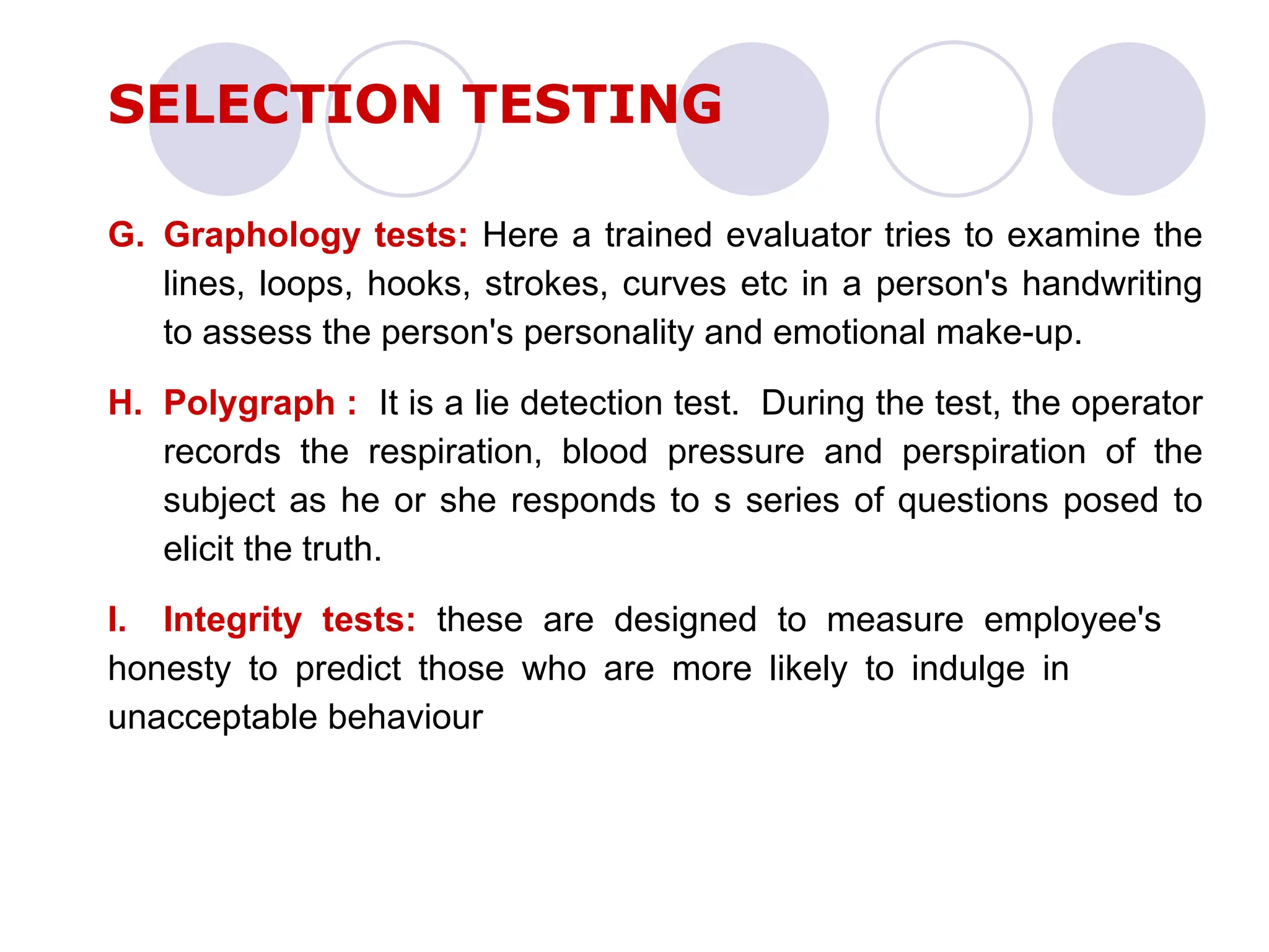 G. Graphology tests: Here a trained evaluator tries to examine the
lines, loops, hooks, strokes, curves etc in a person's handwriting
to assess the person's personality and emotional make-up.
H. Polygraph : It is a lie detection test. During the test, the operator
records the respiration, blood pressure and perspiration of the
subject as he or she responds to s series of questions posed to
elicit the truth.
I. Integrity tests: these are designed to measure employee's
honesty to predict those who are more likely to indulge in
unacceptable behaviour
SELECTION TESTING
 