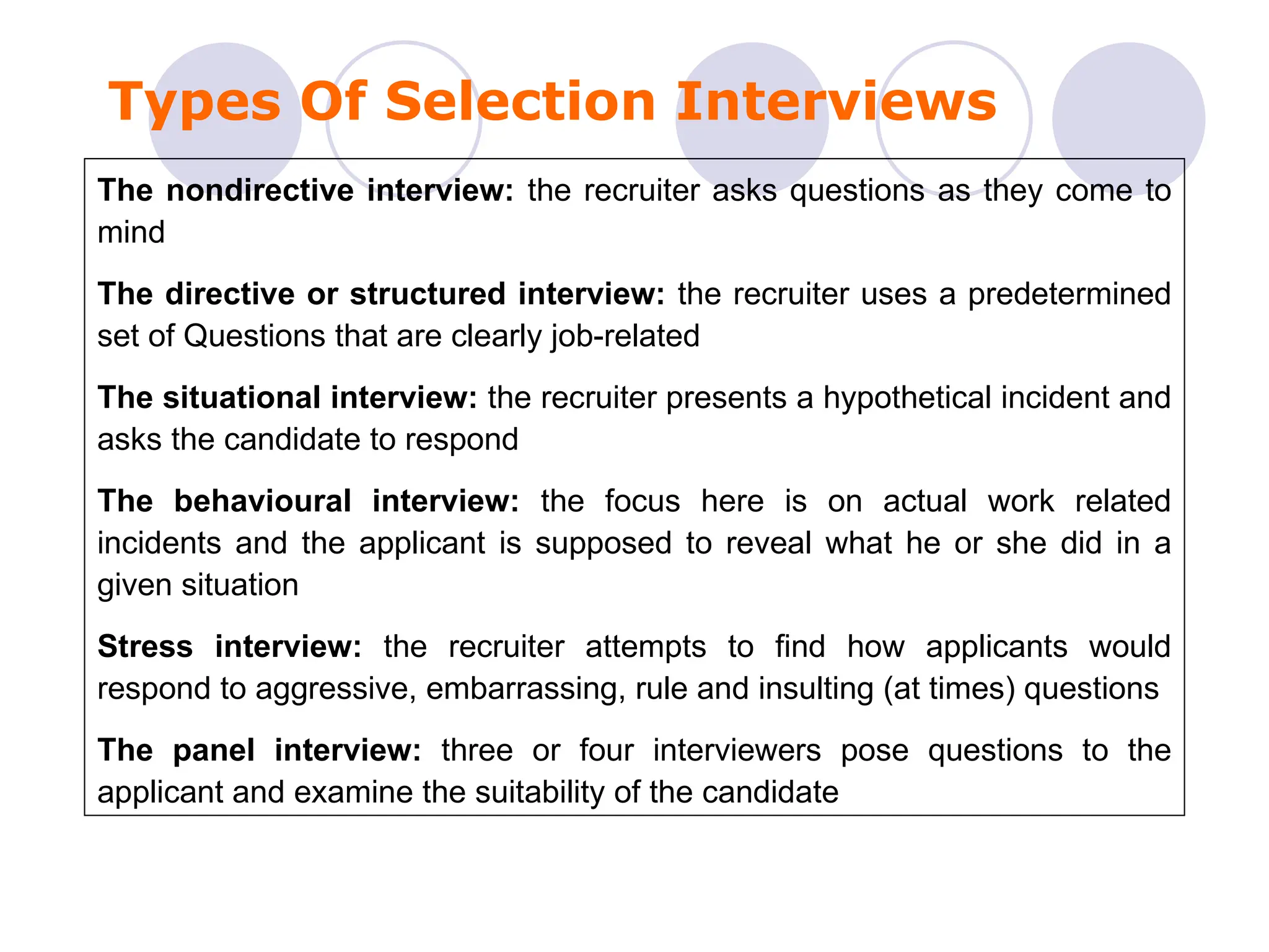 Types Of Selection Interviews
The nondirective interview: the recruiter asks questions as they come to
mind
The directive or structured interview: the recruiter uses a predetermined
set of Questions that are clearly job-related
The situational interview: the recruiter presents a hypothetical incident and
asks the candidate to respond
The behavioural interview: the focus here is on actual work related
incidents and the applicant is supposed to reveal what he or she did in a
given situation
Stress interview: the recruiter attempts to find how applicants would
respond to aggressive, embarrassing, rule and insulting (at times) questions
The panel interview: three or four interviewers pose questions to the
applicant and examine the suitability of the candidate
 