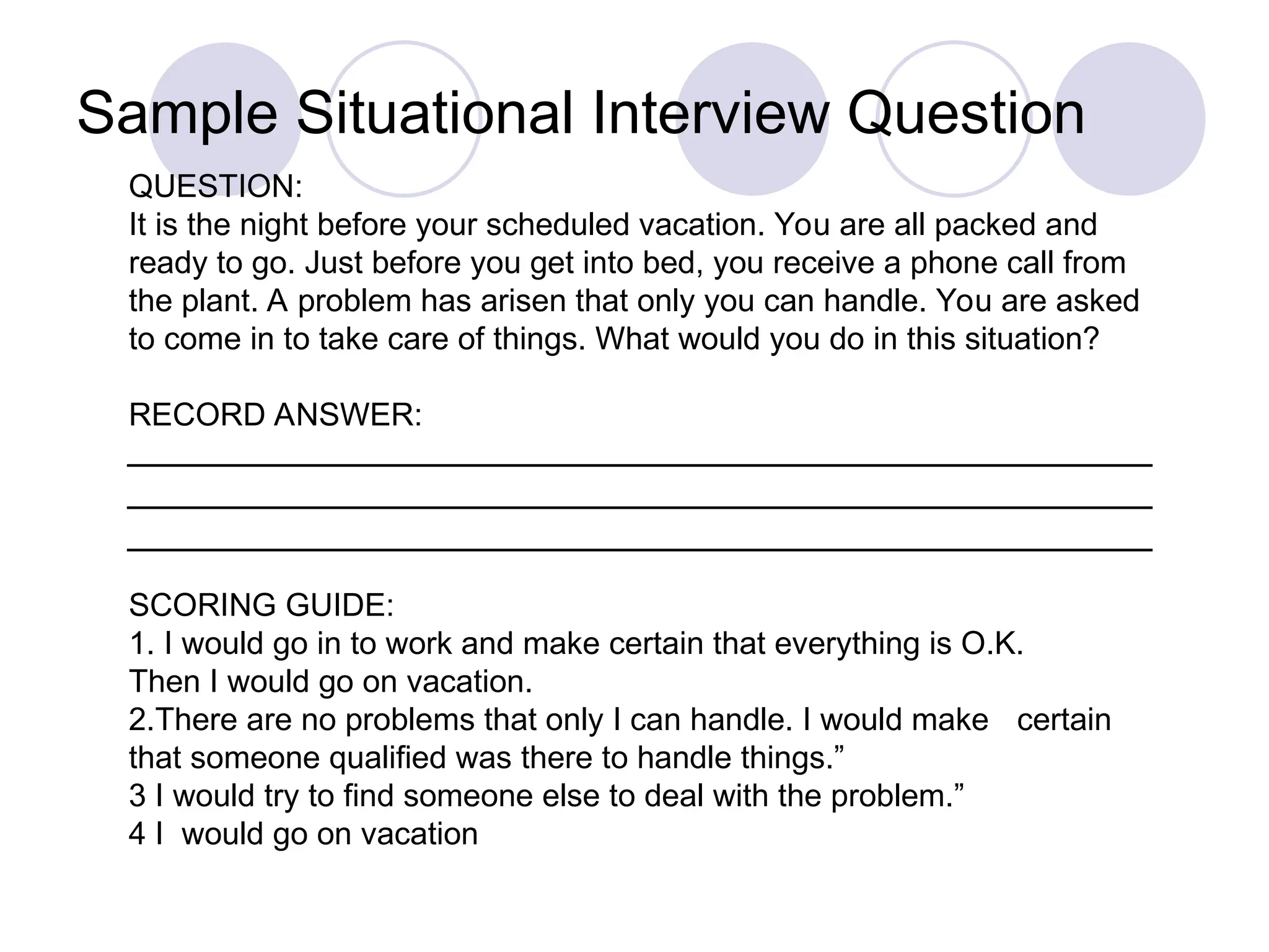 QUESTION:
It is the night before your scheduled vacation. You are all packed and
ready to go. Just before you get into bed, you receive a phone call from
the plant. A problem has arisen that only you can handle. You are asked
to come in to take care of things. What would you do in this situation?
RECORD ANSWER:
SCORING GUIDE:
1. I would go in to work and make certain that everything is O.K.
Then I would go on vacation.
2.There are no problems that only I can handle. I would make certain
that someone qualified was there to handle things.”
3 I would try to find someone else to deal with the problem.”
4 I would go on vacation
Sample Situational Interview Question
 