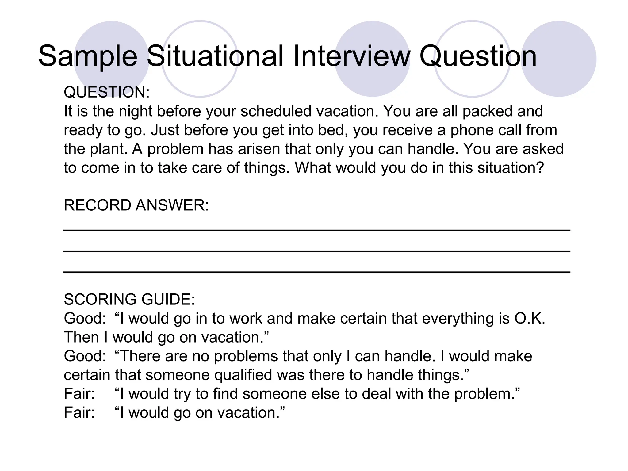 QUESTION:
It is the night before your scheduled vacation. You are all packed and
ready to go. Just before you get into bed, you receive a phone call from
the plant. A problem has arisen that only you can handle. You are asked
to come in to take care of things. What would you do in this situation?
RECORD ANSWER:
SCORING GUIDE:
Good: “I would go in to work and make certain that everything is O.K.
Then I would go on vacation.”
Good: “There are no problems that only I can handle. I would make
certain that someone qualified was there to handle things.”
Fair: “I would try to find someone else to deal with the problem.”
Fair: “I would go on vacation.”
Sample Situational Interview Question
 