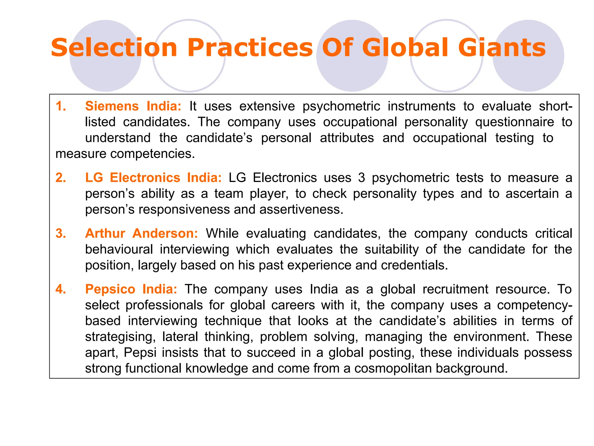 Selection Practices Of Global Giants
1. Siemens India: It uses extensive psychometric instruments to evaluate short-
listed candidates. The company uses occupational personality questionnaire to
understand the candidate’s personal attributes and occupational testing to
measure competencies.
2. LG Electronics India: LG Electronics uses 3 psychometric tests to measure a
person’s ability as a team player, to check personality types and to ascertain a
person’s responsiveness and assertiveness.
3. Arthur Anderson: While evaluating candidates, the company conducts critical
behavioural interviewing which evaluates the suitability of the candidate for the
position, largely based on his past experience and credentials.
4. Pepsico India: The company uses India as a global recruitment resource. To
select professionals for global careers with it, the company uses a competency-
based interviewing technique that looks at the candidate’s abilities in terms of
strategising, lateral thinking, problem solving, managing the environment. These
apart, Pepsi insists that to succeed in a global posting, these individuals possess
strong functional knowledge and come from a cosmopolitan background.
 