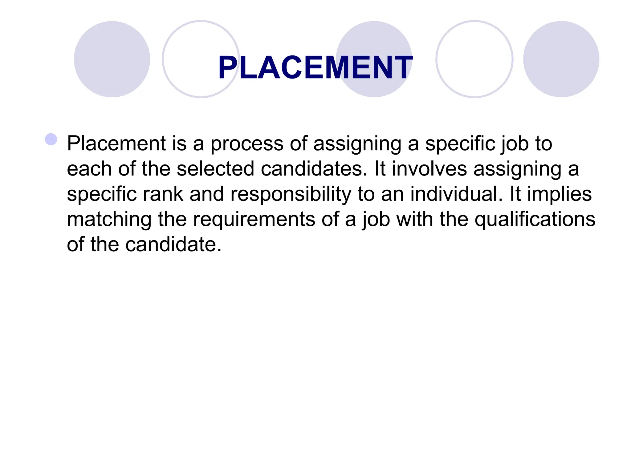 PLACEMENT
Placement is a process of assigning a specific job to
each of the selected candidates. It involves assigning a
specific rank and responsibility to an individual. It implies
matching the requirements of a job with the qualifications
of the candidate.
 
