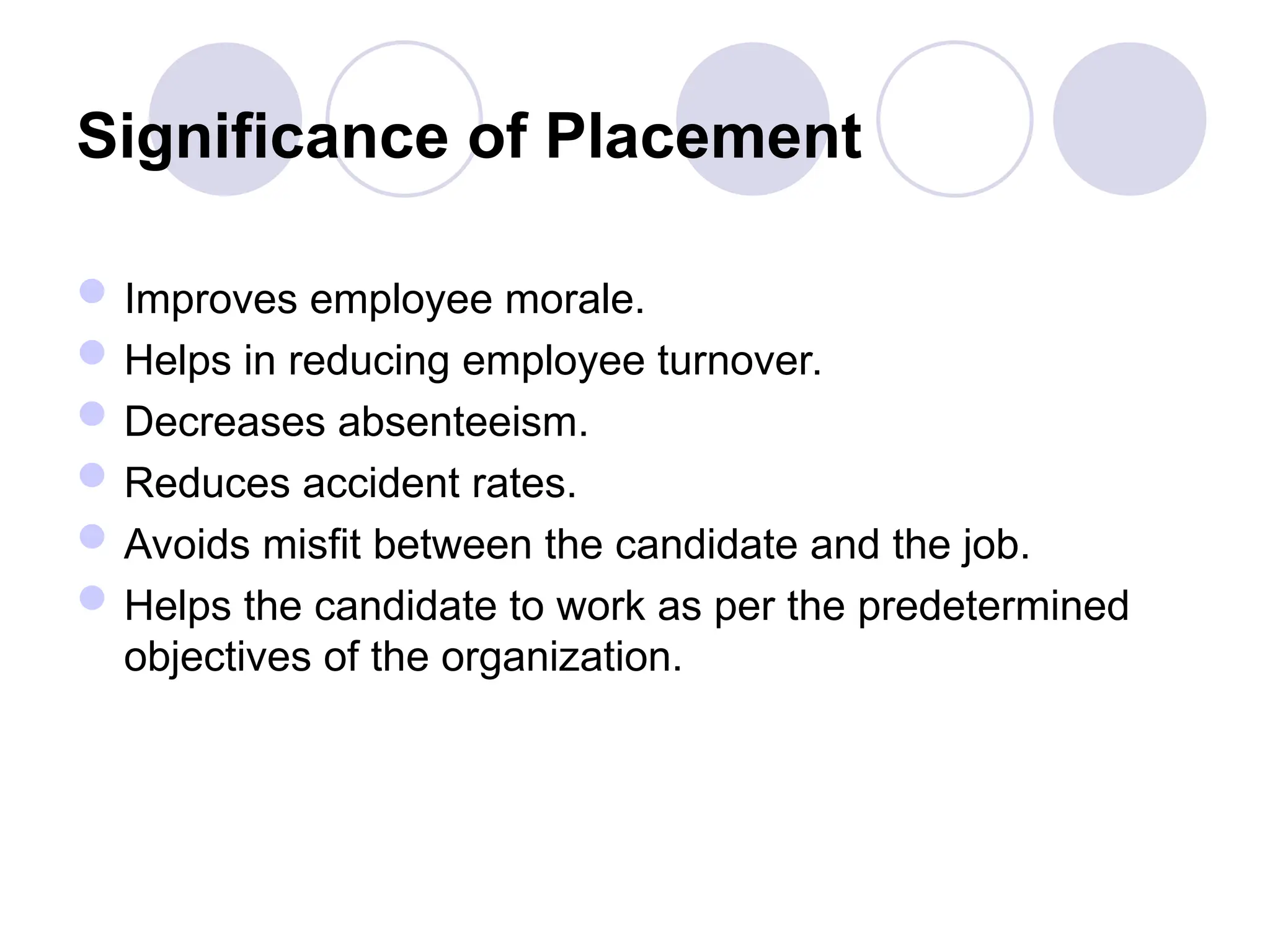 Significance of Placement
Improves employee morale.
Helps in reducing employee turnover.
Decreases absenteeism.
Reduces accident rates.
Avoids misfit between the candidate and the job.
Helps the candidate to work as per the predetermined
objectives of the organization.
 