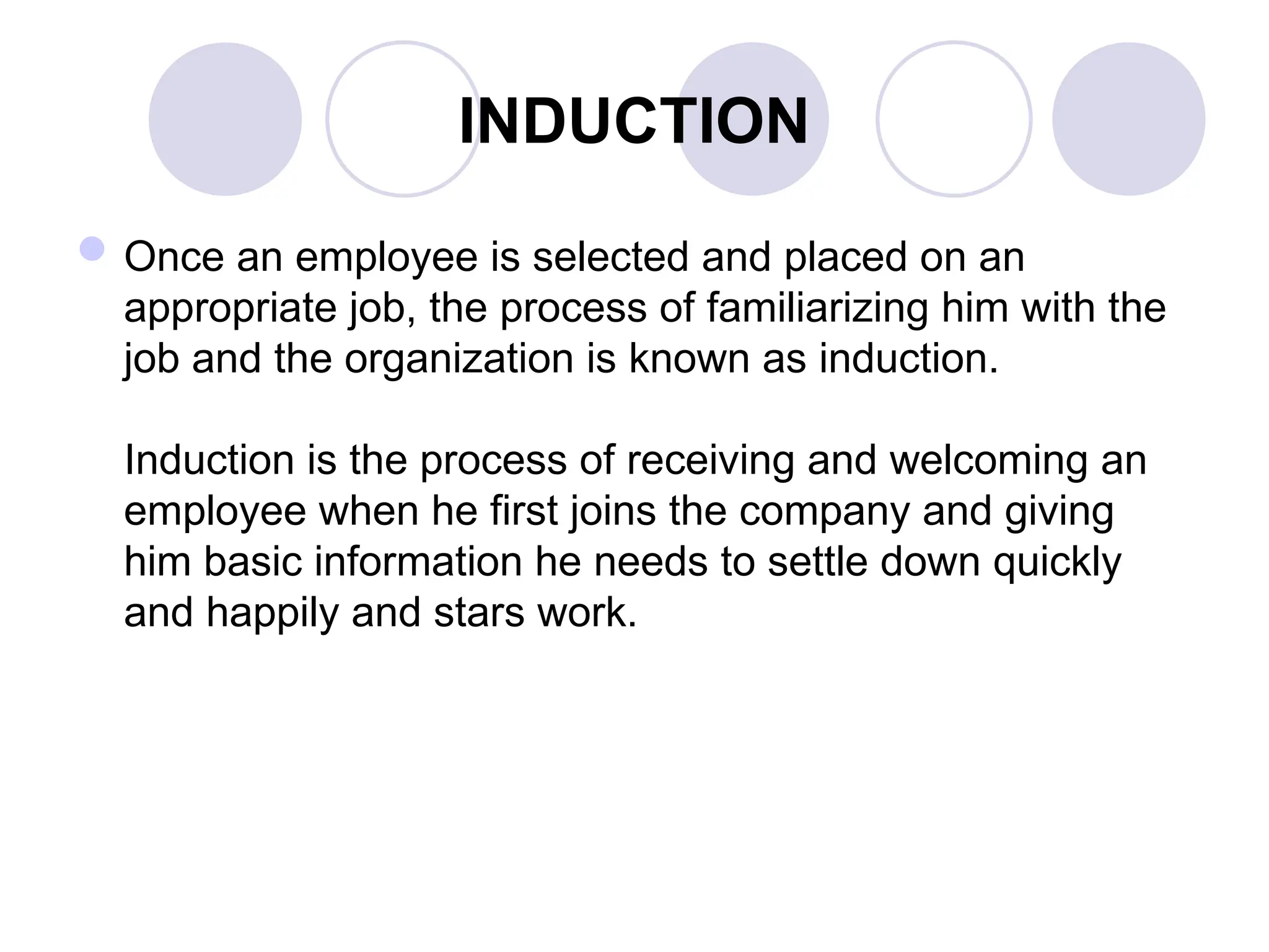 INDUCTION
Once an employee is selected and placed on an
appropriate job, the process of familiarizing him with the
job and the organization is known as induction.
Induction is the process of receiving and welcoming an
employee when he first joins the company and giving
him basic information he needs to settle down quickly
and happily and stars work.
 