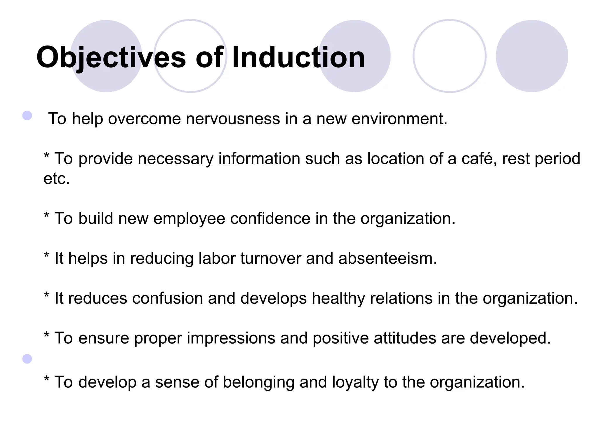 Objectives of Induction
 To help overcome nervousness in a new environment.
* To provide necessary information such as location of a café, rest period
etc.
* To build new employee confidence in the organization.
* It helps in reducing labor turnover and absenteeism.
* It reduces confusion and develops healthy relations in the organization.
* To ensure proper impressions and positive attitudes are developed.

* To develop a sense of belonging and loyalty to the organization.
 