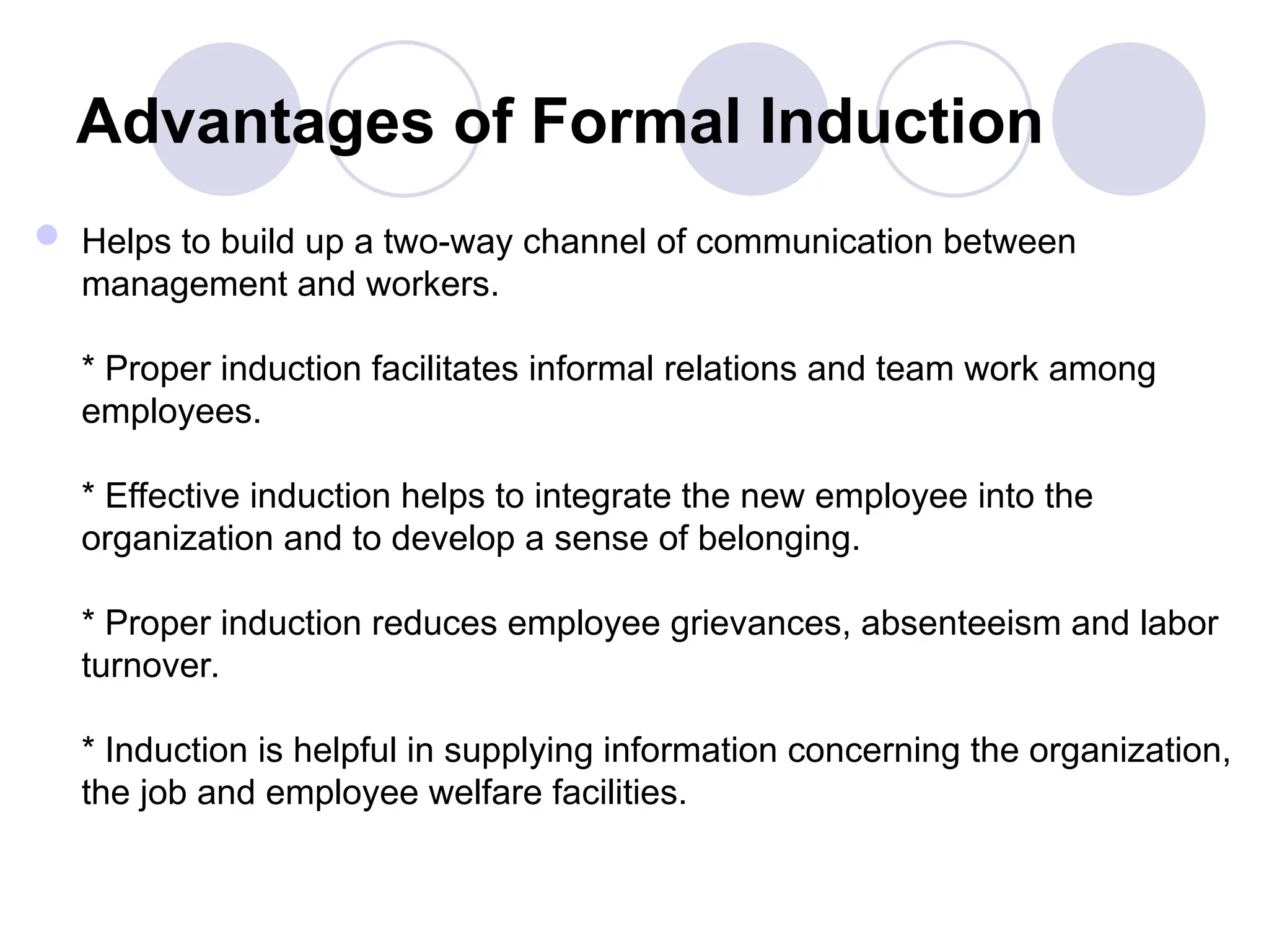 Advantages of Formal Induction
 Helps to build up a two-way channel of communication between
management and workers.
* Proper induction facilitates informal relations and team work among
employees.
* Effective induction helps to integrate the new employee into the
organization and to develop a sense of belonging.
* Proper induction reduces employee grievances, absenteeism and labor
turnover.
* Induction is helpful in supplying information concerning the organization,
the job and employee welfare facilities.
 