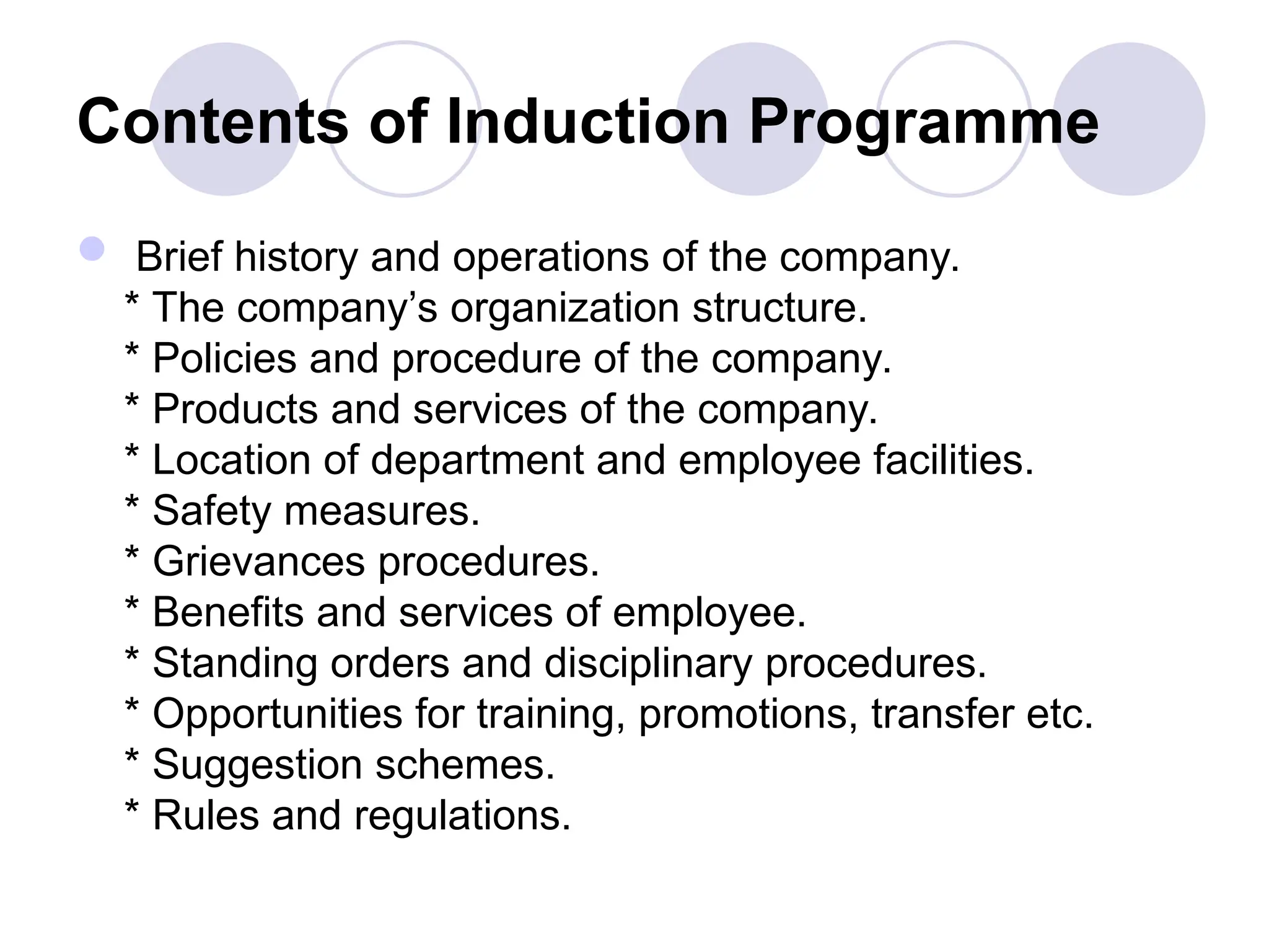 Contents of Induction Programme
 Brief history and operations of the company.
* The company’s organization structure.
* Policies and procedure of the company.
* Products and services of the company.
* Location of department and employee facilities.
* Safety measures.
* Grievances procedures.
* Benefits and services of employee.
* Standing orders and disciplinary procedures.
* Opportunities for training, promotions, transfer etc.
* Suggestion schemes.
* Rules and regulations.
 
