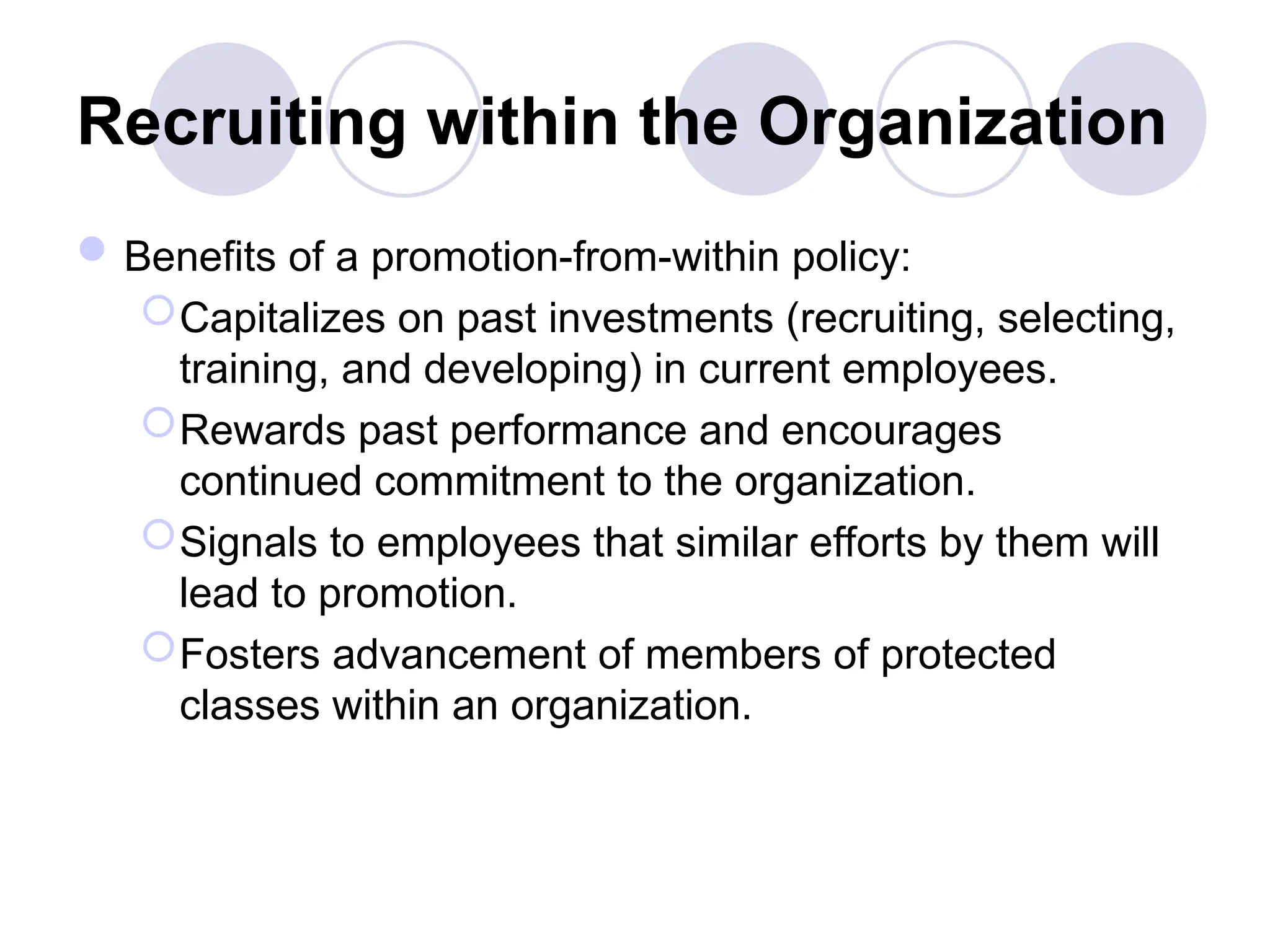 Recruiting within the Organization
Benefits of a promotion-from-within policy:
Capitalizes on past investments (recruiting, selecting,
training, and developing) in current employees.
Rewards past performance and encourages
continued commitment to the organization.
Signals to employees that similar efforts by them will
lead to promotion.
Fosters advancement of members of protected
classes within an organization.
 