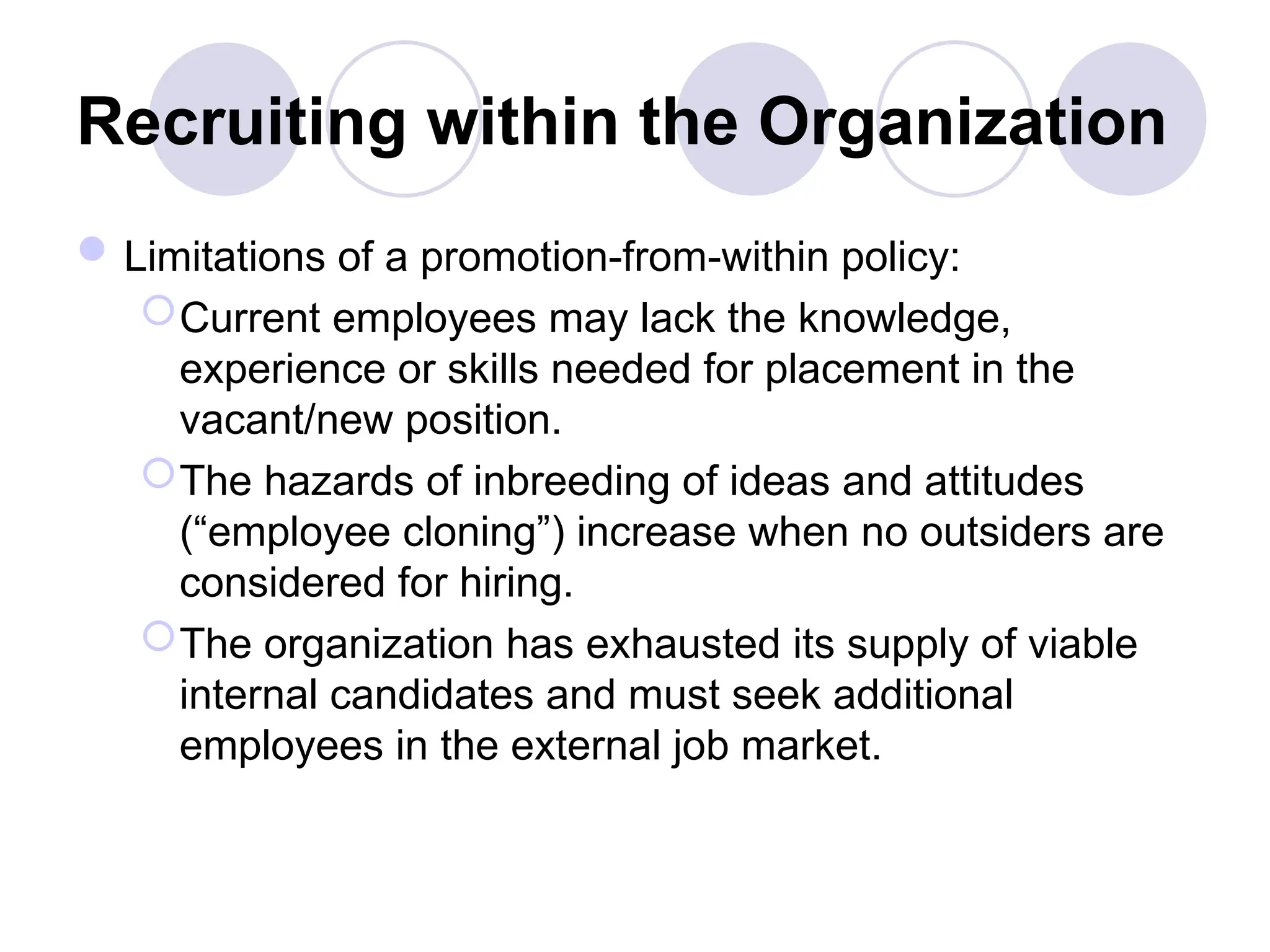Recruiting within the Organization
Limitations of a promotion-from-within policy:
Current employees may lack the knowledge,
experience or skills needed for placement in the
vacant/new position.
The hazards of inbreeding of ideas and attitudes
(“employee cloning”) increase when no outsiders are
considered for hiring.
The organization has exhausted its supply of viable
internal candidates and must seek additional
employees in the external job market.
 