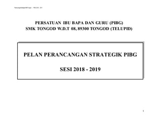 PerancanganStrategikSMKTongod – PIBG 2015 - 2017
1
PERSATUAN IBU BAPA DAN GURU (PIBG)
SMK TONGOD W.D.T 08, 89300 TONGOD (TELUPID)
PELAN PERANCANGAN STRATEGIK PIBG
SESI 2018 - 2019
 