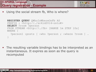 http://streamreasoning.org/events/rsp2016
C-SPARQL Language
Query registration - Example
 Using the social stream fb, Who is where?
REGISTER QUERY QWhoIsWhereOnFb AS
PREFIX : <http://…/sr4ld2014-onto#>
SELECT ?room ?person
FROM STREAM <http://…/fb> [RANGE 1m STEP 10s]
WHERE {
?person1 :posts [ :who ?person ; :where ?room ] .
}
 The resulting variable bindings has to be interpreted as an
instantaneous. It expires as soon as the query is
recomputed
33
 