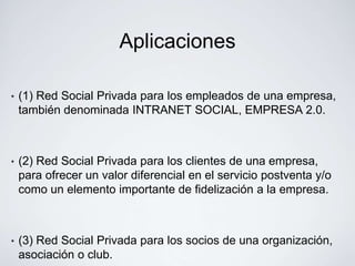 Aplicaciones

•   (1) Red Social Privada para los empleados de una empresa,
    también denominada INTRANET SOCIAL, EMPRESA 2.0.



•   (2) Red Social Privada para los clientes de una empresa,
    para ofrecer un valor diferencial en el servicio postventa y/o
    como un elemento importante de fidelización a la empresa.



•   (3) Red Social Privada para los socios de una organización,
    asociación o club.
 