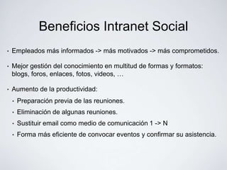 Beneficios Intranet Social
•   Empleados más informados -> más motivados -> más comprometidos.

•   Mejor gestión del conocimiento en multitud de formas y formatos:
    blogs, foros, enlaces, fotos, videos, …

•   Aumento de la productividad:
    •   Preparación previa de las reuniones.
    •   Eliminación de algunas reuniones.
    •   Sustituir email como medio de comunicación 1 -> N
    •   Forma más eficiente de convocar eventos y confirmar su asistencia.
 