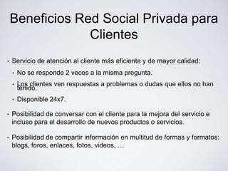 Beneficios Red Social Privada para
                 Clientes
•   Servicio de atención al cliente más eficiente y de mayor calidad:
    •   No se responde 2 veces a la misma pregunta.
    •   Los clientes ven respuestas a problemas o dudas que ellos no han
        tenido.
    •   Disponible 24x7.

•   Posibilidad de conversar con el cliente para la mejora del servicio e
    incluso para el desarrollo de nuevos productos o servicios.

•   Posibilidad de compartir información en multitud de formas y formatos:
    blogs, foros, enlaces, fotos, videos, …
 
