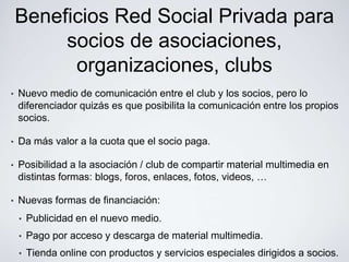 Beneficios Red Social Privada para
         socios de asociaciones,
          organizaciones, clubs
•   Nuevo medio de comunicación entre el club y los socios, pero lo
    diferenciador quizás es que posibilita la comunicación entre los propios
    socios.

•   Da más valor a la cuota que el socio paga.

•   Posibilidad a la asociación / club de compartir material multimedia en
    distintas formas: blogs, foros, enlaces, fotos, videos, …

•   Nuevas formas de financiación:
    •   Publicidad en el nuevo medio.
    •   Pago por acceso y descarga de material multimedia.
    •   Tienda online con productos y servicios especiales dirigidos a socios.
 