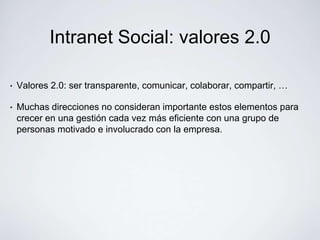 Intranet Social: valores 2.0

•   Valores 2.0: ser transparente, comunicar, colaborar, compartir, …

•   Muchas direcciones no consideran importante estos elementos para
    crecer en una gestión cada vez más eficiente con una grupo de
    personas motivado e involucrado con la empresa.
 