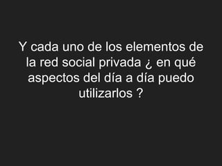Y cada uno de los elementos de
 la red social privada ¿ en qué
  aspectos del día a día puedo
          utilizarlos ?
 