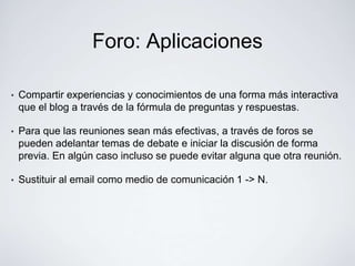 Foro: Aplicaciones

•   Compartir experiencias y conocimientos de una forma más interactiva
    que el blog a través de la fórmula de preguntas y respuestas.

•   Para que las reuniones sean más efectivas, a través de foros se
    pueden adelantar temas de debate e iniciar la discusión de forma
    previa. En algún caso incluso se puede evitar alguna que otra reunión.

•   Sustituir al email como medio de comunicación 1 -> N.
 
