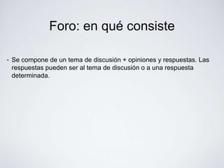 Foro: en qué consiste

•   Se compone de un tema de discusión + opiniones y respuestas. Las
    respuestas pueden ser al tema de discusión o a una respuesta
    determinada.
 