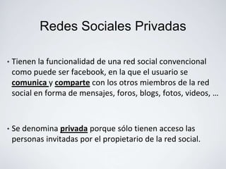Redes Sociales Privadas

•   Tienen la funcionalidad de una red social convencional
    como puede ser facebook, en la que el usuario se
    comunica y comparte con los otros miembros de la red
    social en forma de mensajes, foros, blogs, fotos, videos, …



•   Se denomina privada porque sólo tienen acceso las
    personas invitadas por el propietario de la red social.
 