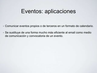 Eventos: aplicaciones

•   Comunicar eventos propios o de terceros en un formato de calendario.

•   Se sustituye de una forma mucho más eficiente al email como medio
    de comunicación y convocatoria de un evento.
 