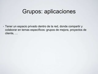 Grupos: aplicaciones

•   Tener un espacio privado dentro de la red, donde compartir y
    colaborar en temas específicos: grupos de mejora, proyectos de
    cliente, …
 