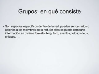 Grupos: en qué consiste

•   Son espacios específicos dentro de la red, pueden ser cerrados o
    abiertos a los miembros de la red. En ellos se puede compartir
    información en distinto formato: blog, foro, eventos, fotos, videos,
    enlaces, …
 