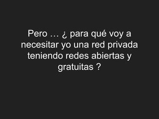 Pero … ¿ para qué voy a
necesitar yo una red privada
 teniendo redes abiertas y
         gratuitas ?
 