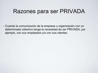 Razones para ser PRIVADA

•   Cuando la comunicación de la empresa u organización con un
    determinado colectivo tenga la necesidad de ser PRIVADA, por
    ejemplo, con sus empleados y/o con sus clientes.
 