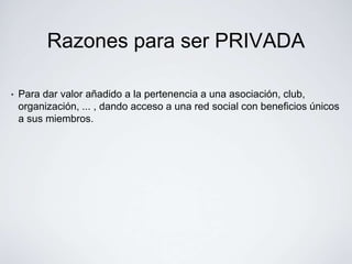 Razones para ser PRIVADA

•   Para dar valor añadido a la pertenencia a una asociación, club,
    organización, ... , dando acceso a una red social con beneficios únicos
    a sus miembros.
 