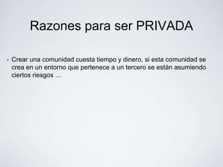 Razones para ser PRIVADA

•   Crear una comunidad cuesta tiempo y dinero, si esta comunidad se
    crea en un entorno que pertenece a un tercero se están asumiendo
    ciertos riesgos …
 