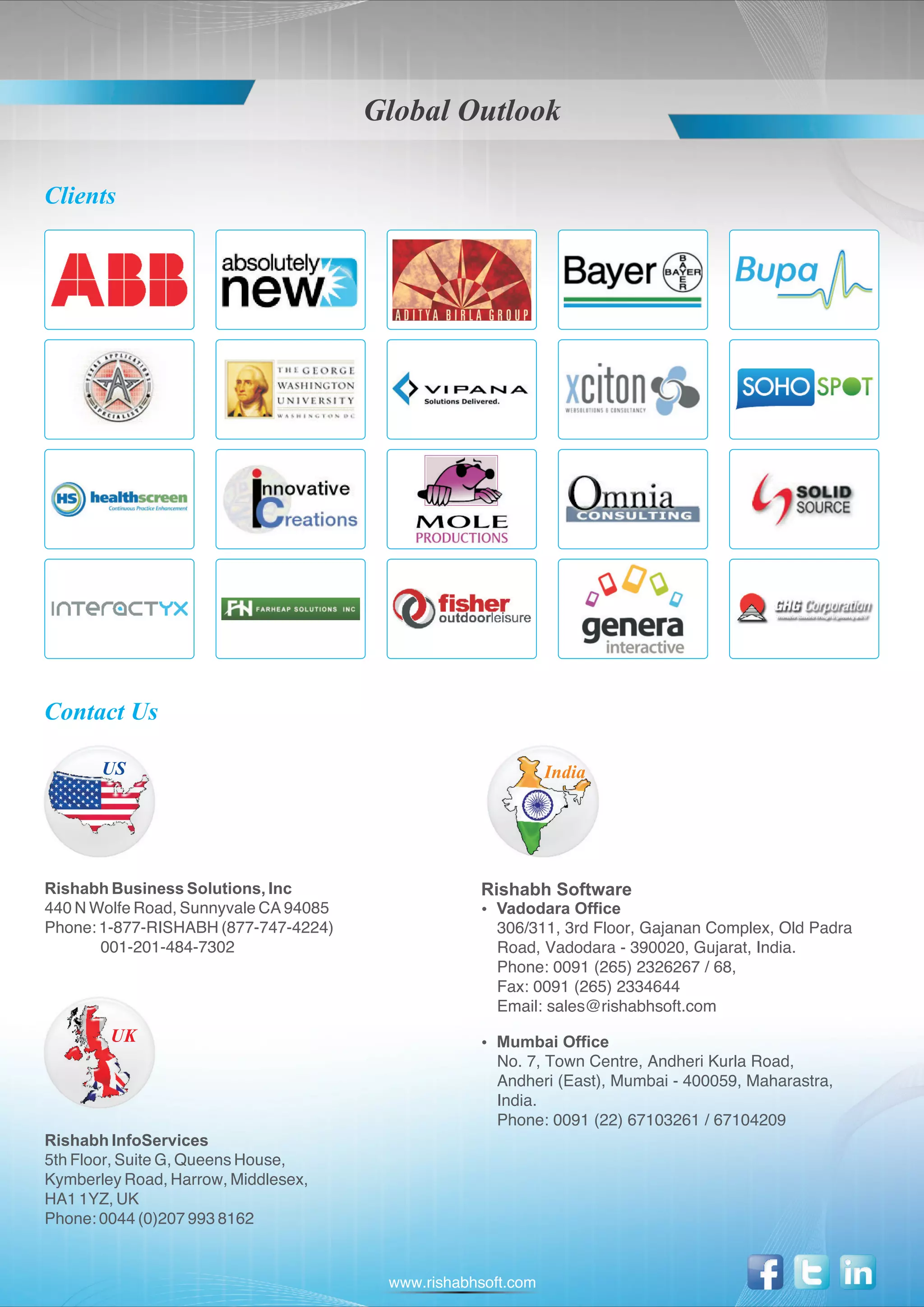 Global Outlook

Clients




Contact Us

       US                                                     India




Rishabh Business Solutions, Inc                    Rishabh Software
440 N Wolfe Road, Sunnyvale CA 94085               Vadodara Office
                                                   ?
Phone: 1-877-RISHABH (877-747-4224)                  306/311, 3rd Floor, Gajanan Complex, Old Padra
       001-201-484-7302                              Road, Vadodara - 390020, Gujarat, India.
                                                     Phone: 0091 (265) 2326267 / 68,
                                                     Fax: 0091 (265) 2334644
                                                     Email: sales@rishabhsoft.com
        UK                                         Mumbai Office
                                                   ?
                                                     No. 7, Town Centre, Andheri Kurla Road,
                                                     Andheri (East), Mumbai - 400059, Maharastra,
                                                     India.
                                                     Phone: 0091 (22) 67103261 / 67104209
Rishabh InfoServices
5th Floor, Suite G, Queens House,
Kymberley Road, Harrow, Middlesex,
HA1 1YZ, UK
Phone: 0044 (0)207 993 8162


                                        www.rishabhsoft.com
 