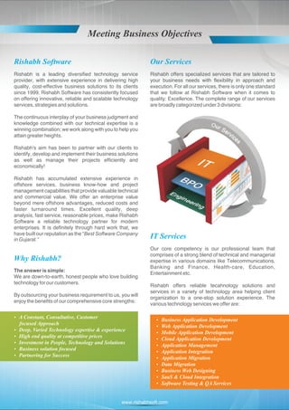 Meeting Business Objectives

Rishabh Software                                            Our Services
Rishabh is a leading diversified technology service         Rishabh offers specialized services that are tailored to
provider, with extensive experience in delivering high      your business needs with flexibility in approach and
quality, cost-effective business solutions to its clients   execution. For all our services, there is only one standard
since 1999. Rishabh Software has consistently focused       that we follow at Rishabh Software when it comes to
on offering innovative, reliable and scalable technology    quality: Excellence. The complete range of our services
services, strategies and solutions.                         are broadly categorized under 3 divisions:

The continuous interplay of your business judgment and
knowledge combined with our technical expertise is a
winning combination; we work along with you to help you
attain greater heights.

Rishabh's aim has been to partner with our clients to
identify, develop and implement their business solutions
as well as manage their projects efficiently and
economically!

Rishabh has accumulated extensive experience in
offshore services, business know-how and project
management capabilities that provide valuable technical
and commercial value. We offer an enterprise value
beyond mere offshore advantages, reduced costs and
faster turnaround times. Excellent quality, deep
analysis, fast service, reasonable prices, make Rishabh
Software a reliable technology partner for modern
enterprises. It is definitely through hard work that, we
have built our reputation as the “Best Software Company
in Gujarat.”
                                                            IT Services
                                                            Our core competency is our professional team that
                                                            comprises of a strong blend of technical and managerial
Why Rishabh?                                                expertise in various domains like Telecommunications,
                                                            Banking and Finance, Health-care, Education,
The answer is simple:
                                                            Entertainment etc.
We are down-to-earth, honest people who love building
technology for our customers.
                                                            Rishabh offers reliable tecahnology solutions and
                                                            services in a variety of technology area helping client
By outsourcing your business requirement to us, you will
                                                            organization to a one-stop solution experience. The
enjoy the benefits of our comprehensive core strengths:
                                                            various technology services we offer are:

A Constant, Consultative, Customer
?
                                                               Business Application Development
                                                               ?
focused Approach
                                                               ? Application Development
                                                               Web
? Varied Technology expertise & experience
Deep,
                                                               Mobile Application Development
                                                               ?
? end quality at competitive prices
High
                                                               ? Application Development
                                                               Cloud
Investment in People, Technology and Solutions
?
                                                               Application Management
                                                               ?
Business solution focused
?
                                                               Application Integration
                                                               ?
Partnering for Success
?
                                                               Application Migration
                                                               ?
                                                               ? Migration
                                                               Data
                                                               Business Web Designing
                                                               ?
                                                               ? & Cloud Integration
                                                               SaaS
                                                               Software Testing & QA Services
                                                               ?



                                                 www.rishabhsoft.com
 