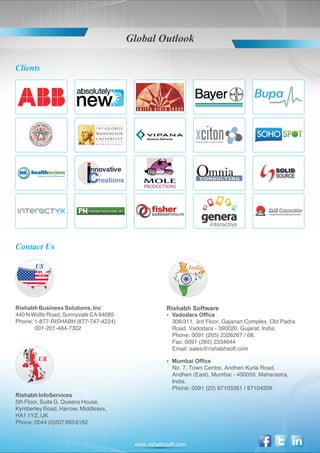 Global Outlook

Clients




Contact Us

       US                                                     India




Rishabh Business Solutions, Inc                    Rishabh Software
440 N Wolfe Road, Sunnyvale CA 94085               Vadodara Office
                                                   ?
Phone: 1-877-RISHABH (877-747-4224)                  306/311, 3rd Floor, Gajanan Complex, Old Padra
       001-201-484-7302                              Road, Vadodara - 390020, Gujarat, India.
                                                     Phone: 0091 (265) 2326267 / 68,
                                                     Fax: 0091 (265) 2334644
                                                     Email: sales@rishabhsoft.com
        UK                                         Mumbai Office
                                                   ?
                                                     No. 7, Town Centre, Andheri Kurla Road,
                                                     Andheri (East), Mumbai - 400059, Maharastra,
                                                     India.
                                                     Phone: 0091 (22) 67103261 / 67104209
Rishabh InfoServices
5th Floor, Suite G, Queens House,
Kymberley Road, Harrow, Middlesex,
HA1 1YZ, UK
Phone: 0044 (0)207 993 8162


                                        www.rishabhsoft.com
 