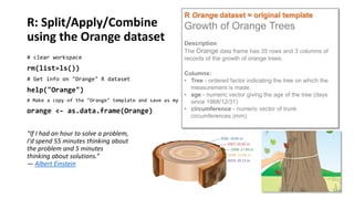 R: Split/Apply/Combine
using the Orange dataset
# clear workspace

rm(list=ls())

R Orange dataset = original template

Growth of Orange Trees
Description
The Orange data frame has 35 rows and 3 columns of
records of the growth of orange trees.

Columns:
• Tree - ordered factor indicating the tree on which the
measurement is made.
help("Orange")
• age - numeric vector giving the age of the tree (days
# Make a copy of the "Orange" template and save as my own since 1968/12/31)
data frame: "orange"
• circumference - numeric vector of trunk
orange <- as.data.frame(Orange)
circumferences (mm).
# Get info on "Orange" R dataset

“If I had an hour to solve a problem,
I'd spend 55 minutes thinking about
the problem and 5 minutes
thinking about solutions.”
― Albert Einstein

 