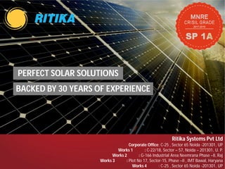 PERFECT SOLAR SOLUTIONS
BACKED BY 30 YEARS OF EXPERIENCE
Works 2 :
Works 3 :
PERFECT SOLAR SOLUTIONS
BACKED BY 30 YEARS OF EXPERIENCE
Ritika Systems Pvt Ltd
Corporate Office: C-25 , Sector 65 Noida -201301, UP
Works 1 : C-22/18, Sector – 57, Noida – 201301, U. P.
Works 2 : G-166 Industrial Area Neemrana Phase –II, Raj
Works 3 : Plot No 17, Sector-15, Phase –II , IMT Bawal, Haryana
Works 4 : C-25 , Sector 65 Noida -201301, UP
 