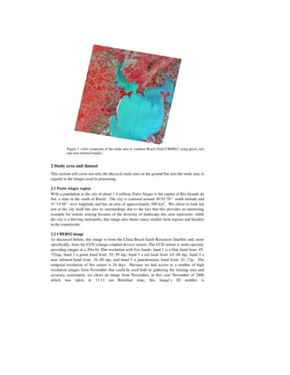 Figure 1: color composite of the study area in southern Brazil (from CBERS2, using green, red,
          and near infrared bands).


2 Study area and dataset
This section will cover not only the physical study area on the ground but also the study area in
regards to the images used in processing.

2.1 Porto Alegre region
With a population in the city of about 1.4 million, Porto Alegre is the capital of Rio Grande do
Sul, a state in the south of Brazil. The city is centered around 30°01’59’’ south latitude and
51°13’48’’ west longitude and has an area of approximately 500 km2. We chose to look not
just at the city itself but also its surroundings due to the fact that this provides an interesting
example for remote sensing because of the diversity of landscape this area represents; while
the city is a thriving metropolis, this image also shows many smaller farm regions and hamlets
in the countryside.

2.2 CBERS2 image
As discussed before, this image is from the China Brazil Earth Resources Satellite and, more
specifically, from the CCD (charge-coupled device) sensor. The CCD sensor is multi-spectral,
providing images at a 20m by 20m resolution with five bands: band 1 is a blue band from .45-
.52mµ; band 2 a green band from .52-.59 mµ; band 3 a red band from .63-.69 mµ; band 4 a
near infrared band from .76-.89 mµ; and band 5 a panchromatic band from .51-.73µ. The
temporal resolution of this sensor is 26 days. Because we had access to a number of high
resolution images from November that could be used both in gathering the training sites and
accuracy assessment, we chose an image from November, in this case November of 2006
which was taken at 11:13 am Brazilian time; this image’s ID number is
 