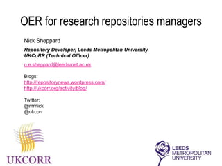 OER for research repositories managers
Open Access Research and Open Educational Resources –
two very different animals?
Nick Sheppard
Repository Developer,
Leeds Metropolitan University
UKCoRR (Technical Officer)
n.e.sheppard@leedsmet.ac.uk
Blogs:
http://repositorynews.wordpress.com/
http://ukcorr.org/activity/blog/
@mrnick
@ukcorr
 