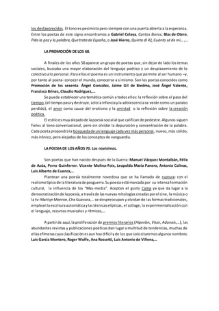 los desfavorecidos. El tono es pesimista pero siempre con una puerta abierta a la esperanza.
Entre los poetas de este signo encontramos a Gabriel Celaya, Cantos íberos, Blas de Otero,
Pido la pazy la palabra,Quetratade España, o José Hierro, Quinta dl 42, Cuánto sé de mi… ,…
LA PROMOCIÓN DE LOS 60.
A finales de los años 50 aparece un grupo de poetas que, sin dejar de lado los temas
sociales, buscaba una mayor elaboración del lenguaje poético y un desplazamiento de lo
colectivoalo personal. Paraellosel poema es un instrumento que permite al ser humano –y,
por tanto al poeta- conocer el mundo, conocerse a sí mismo. Son los poetas conocidos como
Promoción de los sesenta: Ángel González, Jaime Gil de Biedma, José Ángel Valente,
Francisco Brines, Claudio Rodriguez,…
Se puede establecer una temática común a todos ellos: la reflexión sobre el paso del
tiempo,(el tiempopasaydestruye,sololainfanciayla adolescenciase verán como un paraíso
perdido), el amor como cauce del erotismo y la amistad o la reflexión sobre la creación
poética.
El estiloesmuyalejadode lapoesíasocial al que calificande pedestre.Algunos siguen
fieles al tono conversacional, pero sin olvidar la depuración y concentración de la palabra.
Cada poetapropondrála búsquedade unlenguaje cada vez más personal, nuevo, más sólido,
más irónico, pero alejados de los conceptos de vanguardia.
LA POESIA DE LOS AÑOS 70. Los novísimos.
Son poetas que han nacido después de la Guerra: Manuel Vázquez Montalbán, Félix
de Azúa, Perro Guinferrer. Vicente Molina-Foix, Leopoldo María Panero, Antonio Colinas,
Luis Alberto de Cuenca,…
Plantean una poesía totalmente novedosa que se ha llamado de ruptura: con el
realismotípicode laliteraturade posguerra.Supoesíaestá marcada por su intensaformación
cultural, la influencia de los “Mas-media”. Aceptan el gusto Camp ya que da lugar a la
democratizaciónde lapoesía,a travésde lasnuevasmitologías creadasporel cine, la música o
la tv: MarilynMonroe,Che Guevara,… se despreocupan y olvidan de las formas tradicionales,
empleanlaescrituraautomáticaylastécnicaselípticas, el collage, la experimentalización con
el lenguaje, recursos musicales y rítmicos,…
A partirde aquí,la proliferaciónde premios literarios (Hiperión, Visor, Adonais,…), las
abundantes revistas y publicaciones poéticas dan lugar a multitud de tendencias, muchas de
ellasefímerascuyaclasificaciónesaunhoydifícil yde los que solocitaremosalgunosnombres:
Luis García Montero, Roger Wolfe, Ana Rossetti, Luis Antonio de Villena,…
 