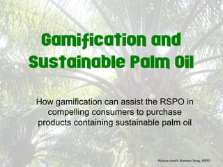 Gamification and
Sustainable Palm Oil
How gamification can assist the RSPO in
compelling consumers to purchase
products containing sustainable palm oil
Picture	
  credit:	
  Bremen	
  Yong,	
  RSPO	
  
 