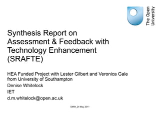 Synthesis Report on Assessment & Feedback with Technology Enhancement (SRAFTE) HEA Funded Project with Lester Gilbert and Veronica Gale from University of Southampton Denise Whitelock IET [email_address] DMW_24 May 2011 